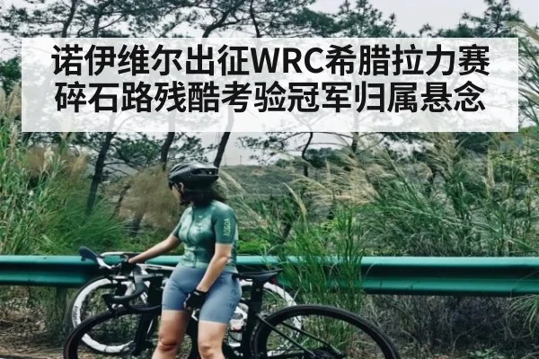 诺伊维尔出征WRC希腊拉力赛 碎石路残酷考验冠军归属悬念