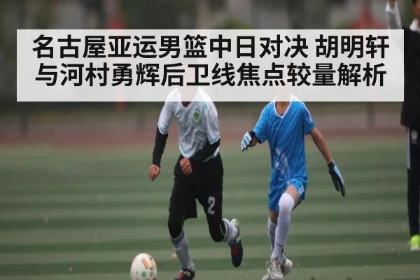 名古屋亚运男篮中日对决 胡明轩与河村勇辉后卫线焦点较量解析
