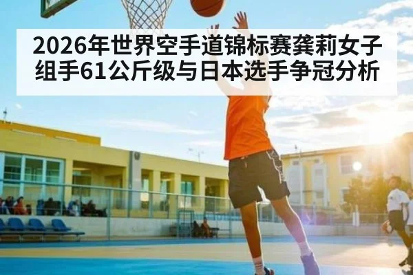2026年世界空手道锦标赛龚莉女子组手61公斤级与日本选手争冠分析