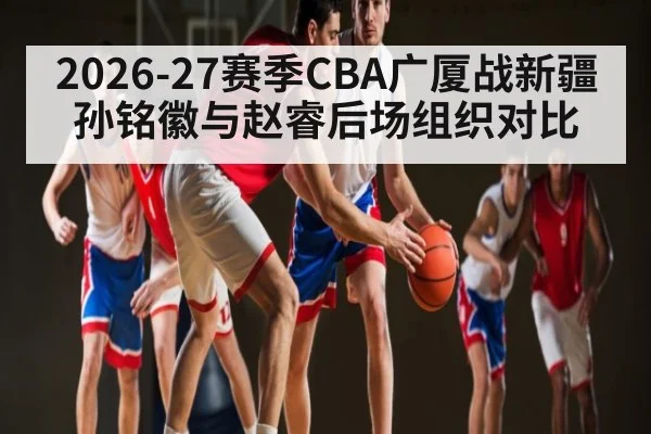 2026-27赛季CBA广厦战新疆孙铭徽与赵睿后场组织对比